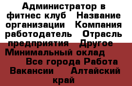 Администратор в фитнес клуб › Название организации ­ Компания-работодатель › Отрасль предприятия ­ Другое › Минимальный оклад ­ 25 000 - Все города Работа » Вакансии   . Алтайский край